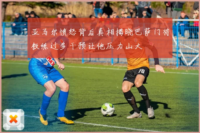 亚马尔愤怒背后真相揭晓巴萨门将教练过多干预让他压力山大