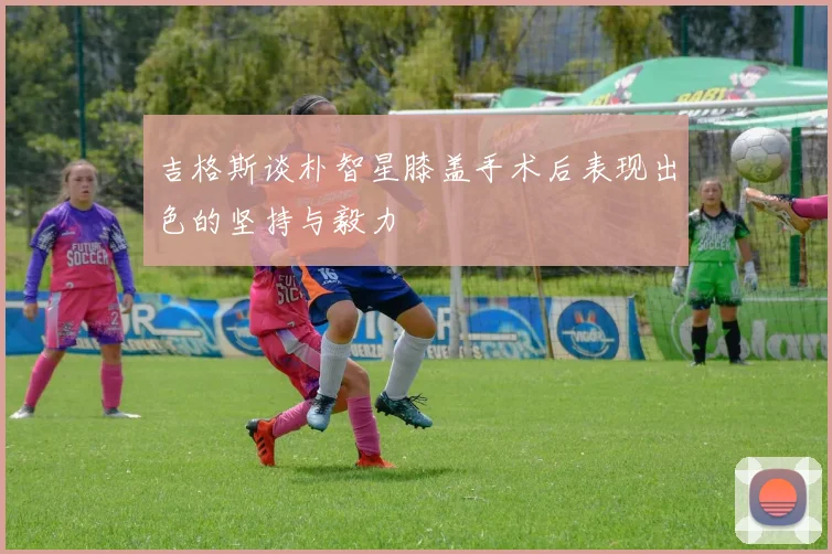 吉格斯谈朴智星膝盖手术后表现出色的坚持与毅力