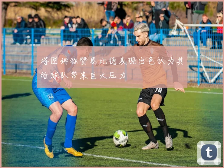 塔图姆称赞恩比德表现出色认为其给球队带来巨大压力