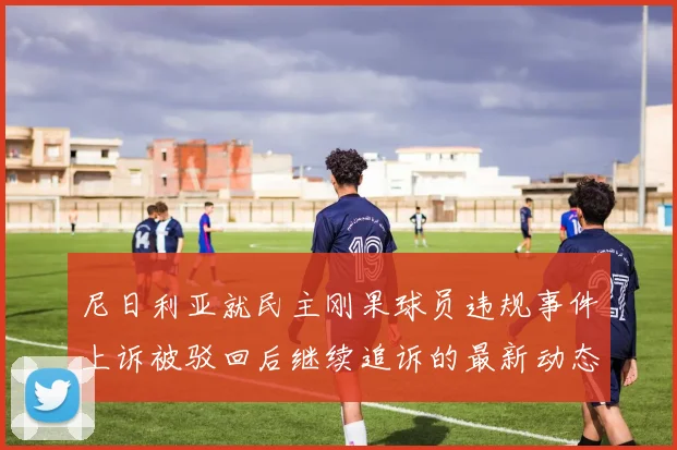 尼日利亚就民主刚果球员违规事件上诉被驳回后继续追诉的最新动态