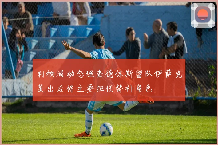 利物浦动态理查德休斯留队伊萨克复出后将主要担任替补角色