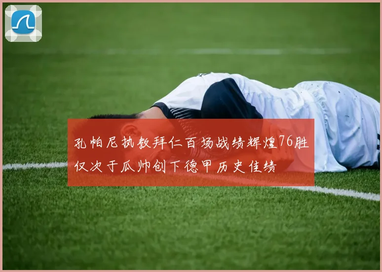 孔帕尼执教拜仁百场战绩辉煌76胜仅次于瓜帅创下德甲历史佳绩
