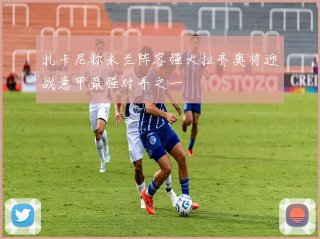 扎卡尼称米兰阵容强大拉齐奥将迎战意甲最强对手之一