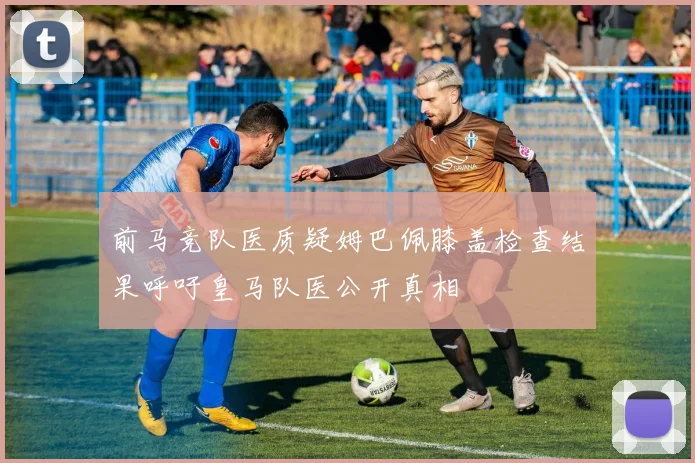 前马竞队医质疑姆巴佩膝盖检查结果呼吁皇马队医公开真相