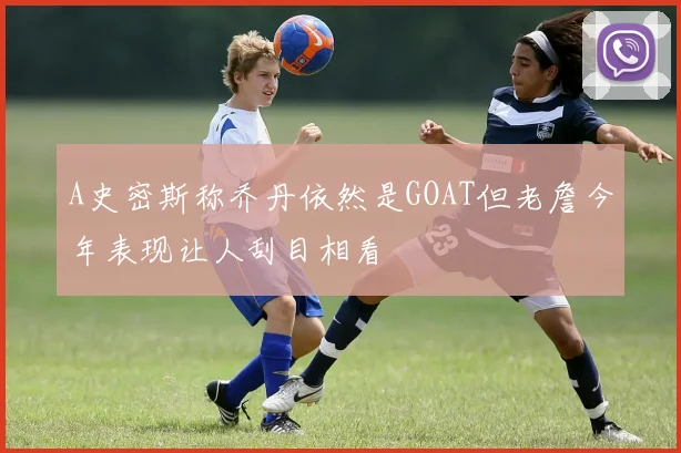 A史密斯称乔丹依然是GOAT但老詹今年表现让人刮目相看