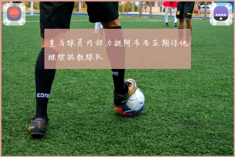皇马球员内部力挺阿韦洛亚期待他继续执教球队