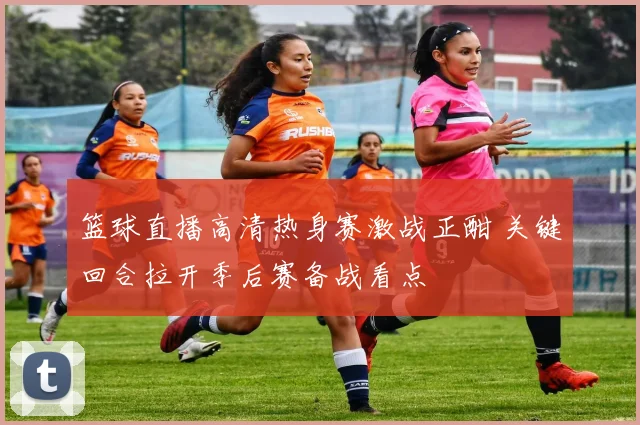 篮球直播高清热身赛激战正酣 关键回合拉开季后赛备战看点